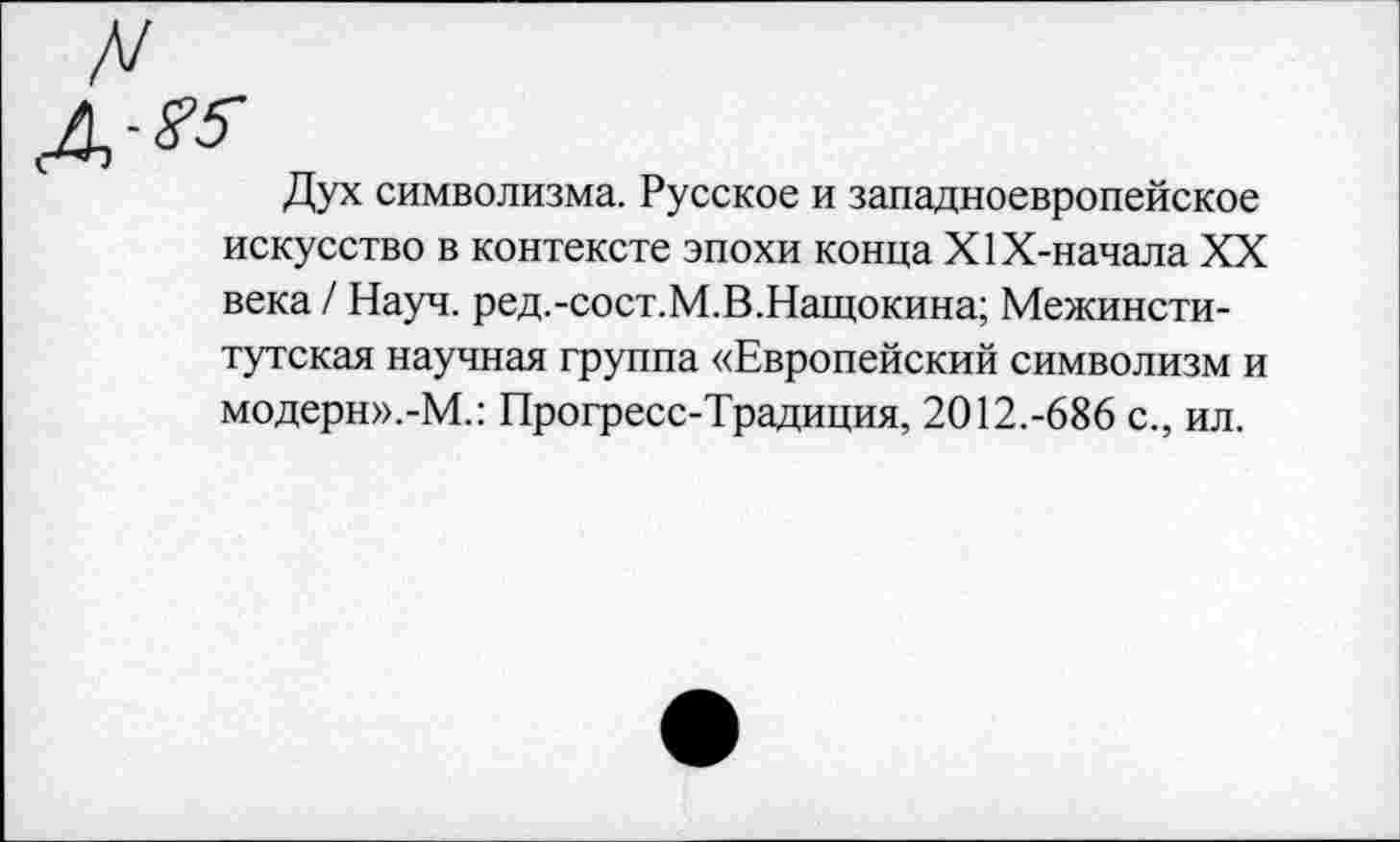 ﻿Дух символизма. Русское и западноевропейское искусство в контексте эпохи конца Х1Х-начала XX века / Науч. ред.-сост.М.В.Нащокина; Межинститутская научная группа «Европейский символизм и модерн».-М.: Прогресс-Традиция, 2012.-686 с., ил.